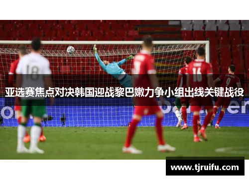 亚选赛焦点对决韩国迎战黎巴嫩力争小组出线关键战役